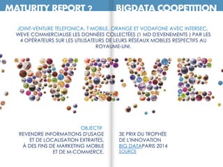 MATURITY REPORT ? BIGDATA COOPETITION
JOINT-VENTURE TELEFONICA, T-MOBILE, ORANGE ET VODAFONE AVEC INTERSEC,
WEVE COMMERCIALISE LES DONNÉES COLLECTÉES (1 MD D'EVENEMENTS ) PAR LES
4 OPÉRATEURS SUR LES UTILISATEURS DE LEURS RÉSEAUX MOBILES RESPECTIFS AU
ROYAUME-UNI.
3E PRIX DU TROPHÉE
DE L'INNOVATION
BIG DATAPARIS 2014
SOURCE
OBJECTIF
REVENDRE INFORMATIONS D'USAGE
ET DE LOCALISATION EXTRAITES,
À DES FINS DE MARKETING MOBILE
ET DE M-COMMERCE.
 