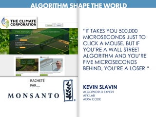 ALGORITHM SHAPE THE WORLD
“IT TAKES YOU 500,000
MICROSECONDS JUST TO
CLICK A MOUSE. BUT IF
YOU’RE A WALL STREET
ALGORITHM AND YOU’RE
FIVE MICROSECONDS
BEHIND, YOU’RE A LOSER “
KEVIN SLAVIN
ALGOWORLD EXPERT
AFK LAB
AERA CODE
RACHETÉ
PAR….
 