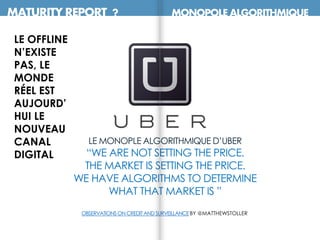MATURITY REPORT ? MONOPOLE ALGORITHMIQUE
LE MONOPLE ALGORITHMIQUE D’UBER
“WE ARE NOT SETTING THE PRICE.
THE MARKET IS SETTING THE PRICE.
WE HAVE ALGORITHMS TO DETERMINE
WHAT THAT MARKET IS ”
OBSERVATIONSON CREDITANDSURVEILLANCEBY @MATTHEWSTOLLER
LE OFFLINE
N’EXISTE
PAS, LE
MONDE
RÉEL EST
AUJOURD’
HUI LE
NOUVEAU
CANAL
DIGITAL
 