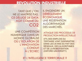 REVOLUTION INDUSTRIELLE
TANT QUE L’ON
NE LE MAITRISE PAS,
CE DÉLUGE DE DATA
AGIT COMME DU
CO2
IL ENGENDRE UN
DÉRÈGLEMENT
ÉCONOMIQUE,
UNE REDÉFINITION
ALGORITHMIQUE
DES MARCHÉS.
UNE COMPÉTITION
NUMERIQUE DANS UN
MONDE GLOBALISÉ
OÙ L’ISOLATION DE
L’INNOVATION
CONDUIT
À L’ECHEC
ATTAQUE DES PROCESSUS DE
PRODUCTION INTELLECTUELLE
47% DES EMPLOIS DU
TERTIAIRE VONT DISPARAÎTRE
DANS LES 20 ANS DU FAIT DES
RÉSEAUX, DES ALGORITHMES
ET DE LA ROBOTISATION
(OXFORD UNIVERSITY)
ET L’INTELLIGENCE TERRITORIALE ?
 