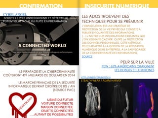 CONFIRMATION INSECURITE NUMERIQUE
HTTP://VIMEO.COM/60207118
STEALTH WEAR / ADAM HARVEY
LE PIRATAGE ET LA CYBERCRIMINALITÉ
COÛTERONT 491 MILLIARDS DE DOLLARS EN 2014
LE MARCHÉ FRANÇAIS DE LA SÉCURITÉ
INFORMATIQUE DEVRAIT CROÎTRE DE 8% / AN
(SOURCE PAC)
LES ADOS TROUVENT DES
TECHNIQUES POUR SE PRÉMUNIR
L’OBFUSCATION EST UNE STRATÉGIE DE
PROTECTION DE LA VIE PRIVÉE QUI CONSISTE À
PUBLIER EN QUANTITÉ DES INFORMATIONS.
(…) « NOYER » LES INFORMATIONS EXISTANTES QUE
L'ON SOUHAITE CACHER. OUTRE LA PROTECTION
DES DONNÉES PERSONNELLES, CETTE MÉTHODE
PEUT S'ADAPTER À LA GESTION DE LA RÉPUTATION
NUMÉRIQUE D'UNE ENTREPRISE, À LA SAUVEGARDE
DE LA CONFIDENTIALITÉ DES INFORMATIONS.
SOURCE
CYBELANGEL
SCRUTE LE WEB UNDERGROUND ET DÉTECTE LE
POTENTIEL ATTAQUE OU FUITE EN PRÉPARATION.
USINE DU FUTUR
VOITURE CONNECTE
MAISON CONNECTEE
OBJETS CONNECTÉS
…..AUTANT DE POSSIBILITES
PEW : 65% AMÉRICAINS CRAIGNENT
LES ROBOTS ET LE SDRONES
PEUR SUR LA VILLE
 