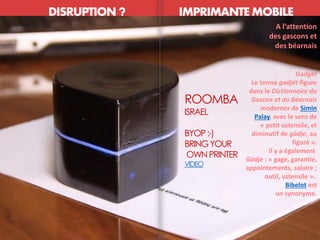 DISRUPTION ? IMPRIMANTE MOBILE
ETHNOCENTRISME
ROOMBA
ISRAEL
BYOP:-)
BRINGYOUR
OWNPRINTER
VIDEO
A l’attention
des gascons et
des béarnais
Gadget
Le terme gadjét figure
dans le Dictionnaire du
Gascon et du Béarnais
modernes de Simin
Palay, avec le sens de
« petit ustensile, et
diminutif de gàdje, au
figuré ».
Il y a également
Gàdje : « gage, garantie,
appointements, salaire ;
outil, ustensile ».
Bibelot est
un synonyme.
 