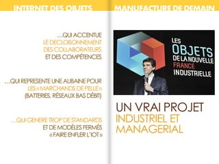 UN VRAI PROJET
INDUSTRIEL ET
MANAGERIAL
…QUIREPRESENTEUNEAUBAINEPOUR
LES«MARCHANDSDEPELLE»
(BATTERIES,RÉSEAUXBASDÉBIT)
…QUIGENERETROPDESTANDARDS
ETDEMODÈLESFERMÉS
«FAIREENFLERL’IOT»
INTERNET DES OBJETS MANUFACTURE DE DEMAIN
…QUIACCENTUE
LEDECLOISONNEMENT
DESCOLLABORATEURS
ETDESCOMPÉTENCES
 