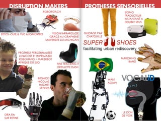 DISRUPTION MAKERS PROTHESES SENSORIELLES
ORA RA
SUR RETINE
GUIDAGE PAR
CHATOUILLE
LE DON
DE VOIX
VISION INFRAROUGE
GRACE AU GRAPHENE
UNIVERSITE DU MICHIGAN
BIONICO
NICOLAS
HUCHET
RENNES
SIGMO
TRADUCTEUR
INSTANTANÉ A
DOUBLE SENS
PROTHESE PERSONNALISEE
LOWCOST ET IMPRIMABLE
ROBOHAND + MAKERBOT
AFRIQUE DU SUD
WALK
AGAIN
MARCHING
BAND
EIDOS -OUIE & VUE AUGMENTEES
ROBOROACH
FINE TRACKING ?
OREILLETTE DASH
 
