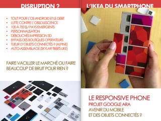 LE RESPONSIVE PHONE
PROJETGOOGLEARA
AVENIRDUMOBILE
ETDESOBJETSCONNECTÉS?
DISRUPTION ? L’IKEA DU SMARTPHONE
ETHNOCENTRISME• TOUTPOURL’OSANDROIDETLEDEBIT
• LUTTECONTREL’OBSOLESCENCE
• 100À700$/PAYSEMERGENTS
• PERSONNALISATION
• DÉBOUCHÉSIMPRESSION3D
• BYPASSDESBOUTIQUESOPERATEURS
• TUEURD’OBJETSCONNECTÉS?(ALPINE)
• AUTO-ASSEMBLAGE(SKYLARTIBBITSLIKE)
FAIREVACILLERLEMARCHÉOUFAIRE
BEAUCOUP DEBRUITPOURRIEN?
 