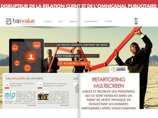 DISRUPTEUR DE LA RELATION CLIENT ETDEL’OMNICANAL PUBLICITAIRE
RETARTGETING
MULTISCREEN
CIBLER ET RECIBLER DES PERSONNES
QUI SE SONT RENDUES DANS UN
POINT DE VENTE PHYSIQUE EN
REINJECTANT LES DONNÉES
PARTENAIRES APRÈS STRUCTURATION
 