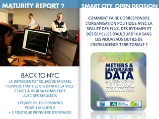 MATURITY REPORT ? SMART CITY OPEN DECISION
CHICAGO
COMMENT FAIRE CORRESPONDRE
L'ORGANISATION POLITIQUE AVEC LA
RÉALITÉ DES FLUX, DES RYTHMES ET
DES ÉCHELLES D’AUJOURD’HUI SANS
LES NOUVEAUS OUTILS DE
L’INTELLIGENCE TERRITORIALE ?
BACK TO NYC
LA DATASCIENTIST SQUAD DE MICKAEL
FLOWERS TRAITE LE BIG DATA DE LA VILLE
ET MET À JOUR SA COMPLEXITÉ
AVEC DES RÉSULTATS
1 ÉQUIPE DE 10 PERSONNES
POUR 1 MILLION $
+ 1 POLITIQUE PIONNIERE D’OPENGOV
 