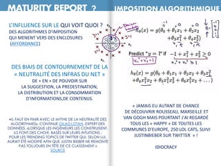 MATURITY REPORT ? IMPOSITION ALGORITHMIQUE
L’INFLUENCE SUR LE QUI VOIT QUOI ?
DES ALGORITHMES D’IMPOSITION
QUI MENENT VERS DES ENCLOSURES
(AFFORDANCE)
DES BIAIS DE CONTOURNEMENT DE LA
« NEUTRALITÉ DES INFRAS DU NET »
DE + EN + DE POUVOIR SUR
LA SUGGESTION, LA PREDESTINATION,
LA DISTRIBUTION ET LA CONSOMMATION
D’INFORMATIONS,DE CONTENUS.
«IL FAUT EN FINIR AVEC LE MYTHE DE LA NEUTRALITÉ DES
ALGORITHMES», CONTINUE GILAD LOTAN, EXPERT DES
DONNÉES. «LORSQUE LES INGÉNIEURS LES CONSTRUISENT,
ILS FONT DES CHOIX, BASÉS SUR LEURS INTUITIONS.:
POUR LES TRENDING TOPICS DE TWITTER QUI, SELON LUI,
AURAIT ÉTÉ MODIFIÉ AFIN QUE JUSTIN BIEBER NE REMONTE
PAS TOUJOURS EN TÊTE DE CE CLASSEMENT »
SOURCE
« JAMAIS EU AUTANT DE CHANCE
DE DÉCOUVRIR ROUSSEAU, MARSEILLE ET
VAN GOGH MAIS POURTANT J'AI REGARDÉ
TOUS LES « HAPPY » DE TOUTES LES
COMMUNES D'EUROPE, 250 LOL CATS, SUIVI
JUSTINBIEBER SUR TWITTER » !
IDIOCRACY
 