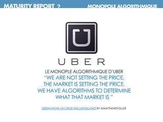 MATURITY REPORT ? MONOPOLE ALGORITHMIQUE
LE MONOPLE ALGORITHMIQUE D’UBER
“WE ARE NOT SETTING THE PRICE.
THE MARKET IS SETTING THE PRICE.
WE HAVE ALGORITHMS TO DETERMINE
WHAT THAT MARKET IS ”
OBSERVATIONSON CREDITANDSURVEILLANCEBY @MATTHEWSTOLLER
 