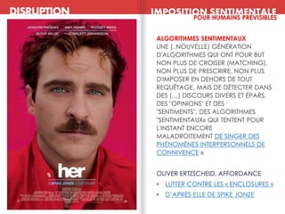 ALGORITHMES SENTIMENTAUX
UNE (..NOUVELLE) GÉNÉRATION
D'ALGORITHMES QUI ONT POUR BUT
NON PLUS DE CROISER (MATCHING),
NON PLUS DE PRESCRIRE, NON PLUS
D'IMPOSER EN DEHORS DE TOUT
REQUÊTAGE, MAIS DE DÉTECTER DANS
DES (…) DISCOURS DIVERS ET ÉPARS,
DES "OPINIONS" ET DES
"SENTIMENTS". DES ALGORITHMES
"SENTIMENTAUX« QUI TENTENT POUR
L'INSTANT ENCORE
MALADROITEMENT DE SINGER DES
PHÉNOMÈNES INTERPERSONNELS DE
CONNIVENCE »
OLIVER ERTZSCHEID, AFFORDANCE
• LUTTER CONTRE LES « ENCLOSURES »
• D’APRÈS ELLE DE SPIKE JONZE
DISRUPTION IMPOSITION SENTIMENTALE
POUR HUMAINS PREVISIBLES
 
