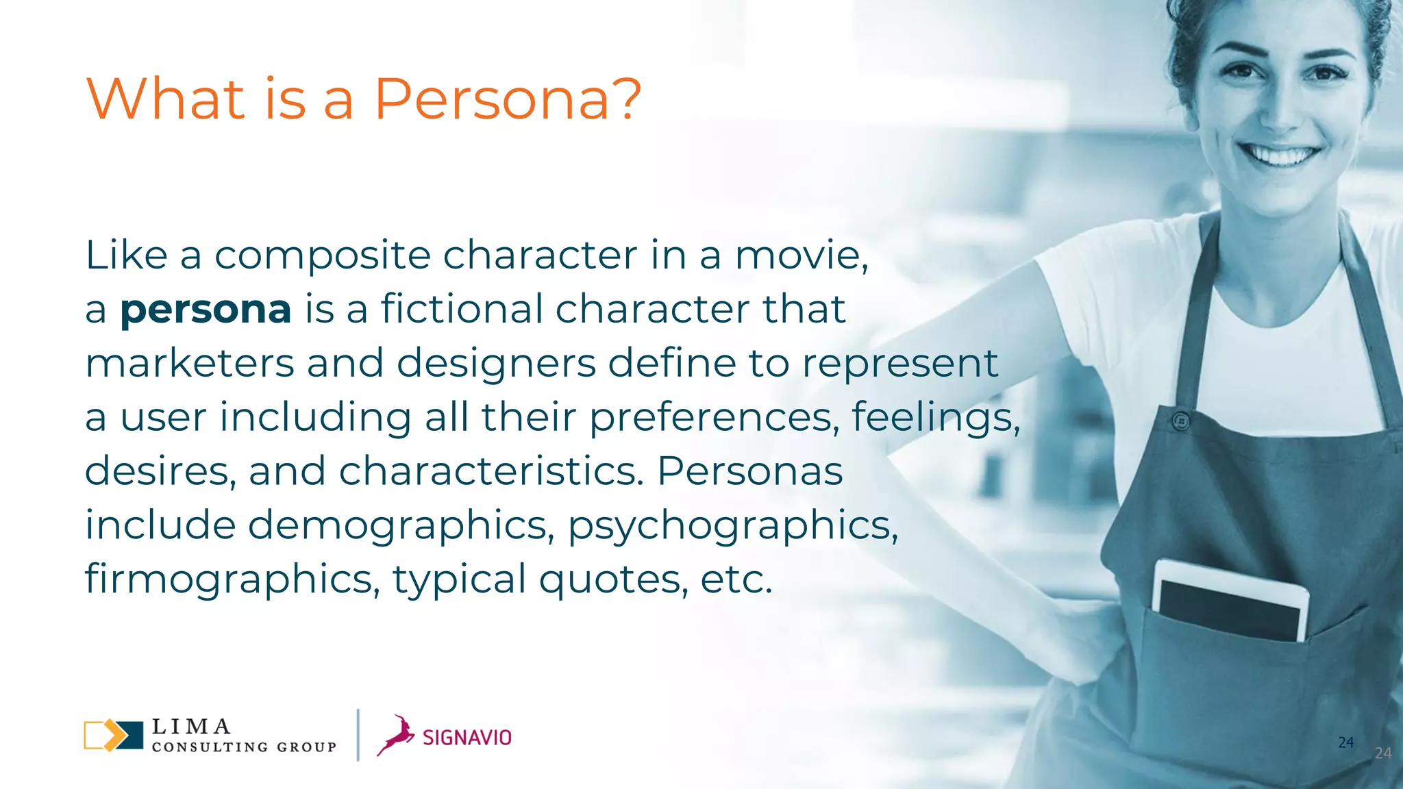 24
What is a Persona?
Like a composite character in a movie,
a persona is a fictional character that
marketers and designers define to represent
a user including all their preferences, feelings,
desires, and characteristics. Personas
include demographics, psychographics,
firmographics, typical quotes, etc.
24
 