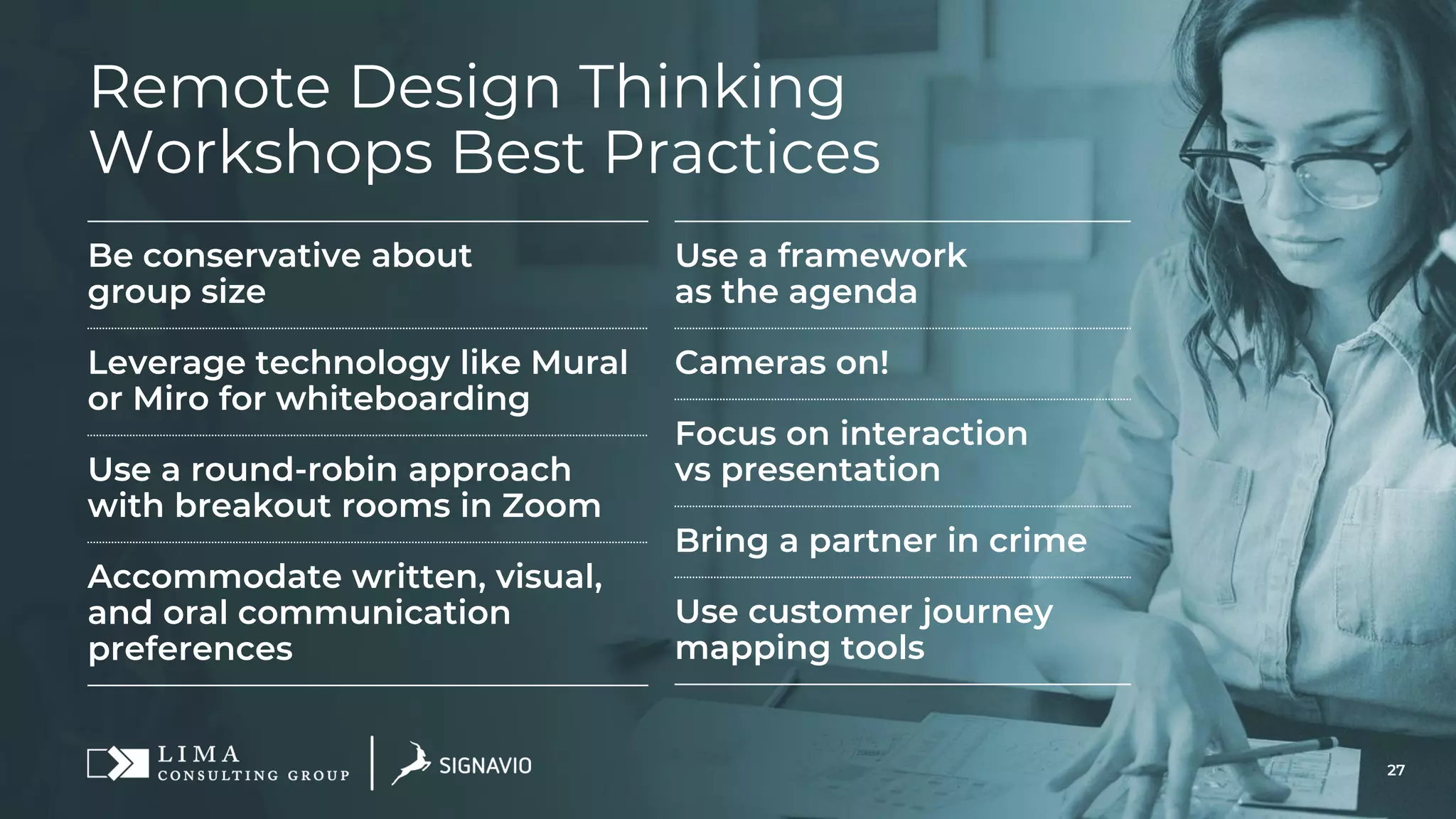 27
Remote Design Thinking
Workshops Best Practices
Be conservative about
group size
Leverage technology like Mural
or Miro for whiteboarding
Use a round-robin approach
with breakout rooms in Zoom
Accommodate written, visual,
and oral communication
preferences
Use a framework
as the agenda
Cameras on!
Focus on interaction
vs presentation
Bring a partner in crime
Use customer journey
mapping tools
 