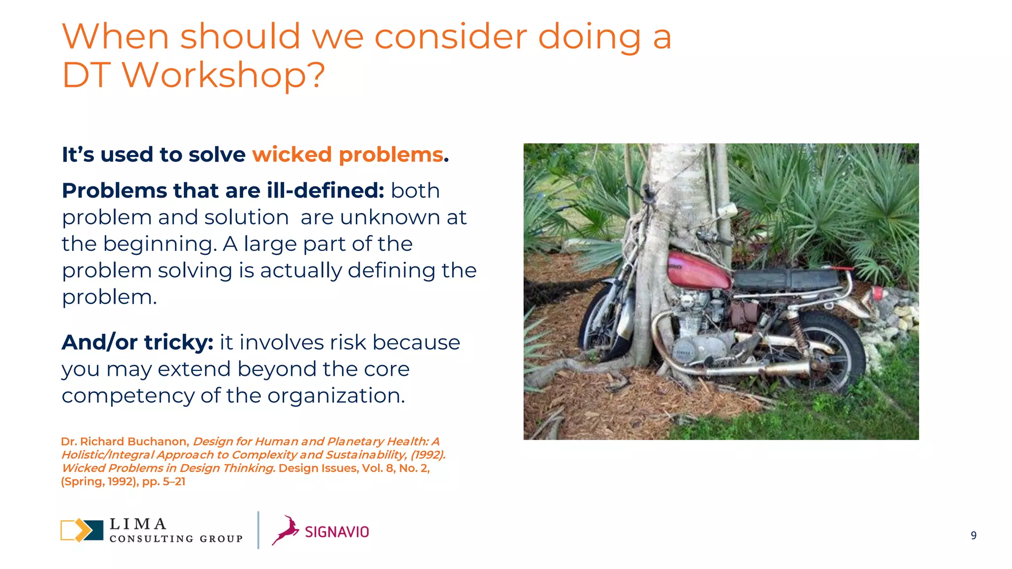 9
When should we consider doing a
DT Workshop?
It’s used to solve wicked problems.
Problems that are ill-defined: both
problem and solution are unknown at
the beginning. A large part of the
problem solving is actually defining the
problem.
And/or tricky: it involves risk because
you may extend beyond the core
competency of the organization.
Dr. Richard Buchanon, Design for Human and Planetary Health: A
Holistic/Integral Approach to Complexity and Sustainability, (1992).
Wicked Problems in Design Thinking. Design Issues, Vol. 8, No. 2,
(Spring, 1992), pp. 5–21
 