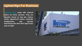 Lighted Sign For Business
Business signs made with channel
letters are fairly common. They are
typically found on big box stores,
hotels, department stores, corporate
headquarters, and upscale
businesses that want their signs to be
seen at night.
 