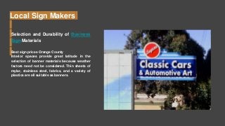 Local Sign Makers
Selection and Durability of Business
Sign Materials
Best sign prices Orange County
Interior spaces provide great latitude in the
selection of banner materials because weather
factors need not be considered. Thin sheets of
mylar, stainless steel, fabrics, and a variety of
plastics are all suitable as banners.
 