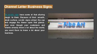 Channel Letter Business Signs
3d acrylic sign have some of that alluring
magic to them. Because of their smooth,
sleek surface, acrylic signs attract the eye
and engage the viewer upon first glance.
And even though your customers and
clients already know a lot about the world,
you want them to know a lot about your
business.
 