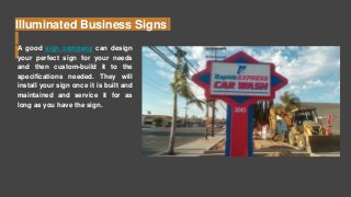 Illuminated Business Signs
A good sign company can design
your perfect sign for your needs
and then custom-build it to the
specifications needed. They will
install your sign once it is built and
maintained and service it for as
long as you have the sign.
 