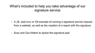 What’s included to help you take advantage of our
signature service
• A JS, web-mvc or C# example of running a signature service request
from a website, as well as the creation of a report with the signature.
• Scss and Css folders to stylize the signature pad.
 