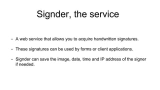 Signder, the service
• A web service that allows you to acquire handwritten signatures.
• These signatures can be used by forms or client applications.
• Signder can save the image, date, time and IP address of the signer
if needed.
 