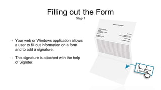Filling out the Form
Step 1
• Your web or Windows application allows
a user to fill out information on a form
and to add a signature.
• This signature is attached with the help
of Signder.
 