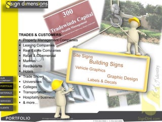 TRADES & CUSTOMERS:
             Property Management Companies
             Leasing Companies
             Real Estate Companies
             Retail & Commercial
             Marinas
             Restaurants
             Hotels
OUR
             Trade Shows
COMPANY
             Universities
PORTFOLIO
             Colleges
MATERIALS    Transportation
             Hospitality business
SERVICES
             & more…
CLIENTS




                        All images included are samples of our job.
 