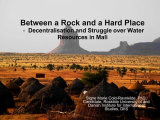 Between a Rock and a Hard Place  -  D ecentralisation and Struggle over Water Resources in Mali Signe Marie Cold-Ravnkilde, PhD. Candidate, Roskilde University of and Danish Institute for International Studies, DIIS 