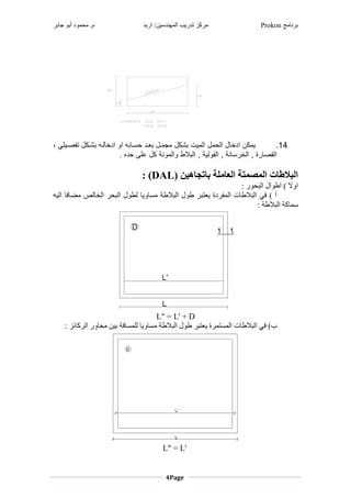 ‫برنامج‬Prokon‫اربد‬ /‫المهندسين‬ ‫تدريب‬ ‫مركز‬‫جابر‬ ‫أبو‬ ‫محمود‬ .‫م‬
Page4
14.‫غ،غ‬ ‫نغيفصدرش‬ ‫لد‬ ‫غ‬ ‫جد‬ ‫غموغمشخ‬ ‫مد‬ ‫دشغ‬ ‫دنغ‬ ‫ة‬ ‫نغ‬ ‫ل‬ ‫رتغ‬ ‫نغمج‬ ‫نغمج‬ ‫نغمشخ‬ ‫ر‬
,‫نيغ,غمجفوجريغ‬ ‫م‬ ‫بغ,غمجخ‬ ‫مجاص‬‫غ‬.‫غ‬ ‫ش‬ ‫نغعشطغ‬ ‫ونيغ‬ ‫الاغومج‬ ‫مج‬
‫غ‬
( ‫باتجاهين‬ ‫العاملة‬ ‫المصمتة‬ ‫البالطات‬DAL: )
: ‫البحور‬ ‫اطوال‬ ) ‫اوال‬
‫اليه‬ ‫مضافا‬ ‫الخالص‬ ‫البحر‬ ‫لطول‬ ‫مساويا‬ ‫البالطة‬ ‫طول‬ ‫يعتبر‬ ‫المفردة‬ ‫البالطات‬ ‫في‬ ) ‫أ‬
: ‫البالطة‬ ‫سماكة‬
L" = L' + D
‫مساويا‬ ‫البالطة‬ ‫طول‬ ‫يعتبر‬ ‫المستمرة‬ ‫البالطات‬ ‫في‬ )‫ب‬: ‫الركائز‬ ‫محاور‬ ‫بين‬ ‫للمسافة‬
L" = L'
 