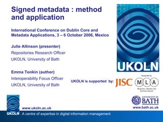 UKOLN is supported  by: Signed metadata : method and application International Conference on Dublin Core and Metadata Applications, 3 – 6 October 2006, Mexico Julie Allinson (presenter) Repositories Research Officer UKOLN, University of Bath Emma Tonkin (author) Interoperability Focus Officer UKOLN, University of Bath www.bath.ac.uk 