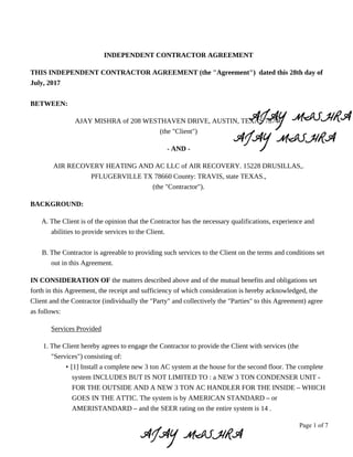 Page 1 of 7
INDEPENDENT CONTRACTOR AGREEMENT
THIS INDEPENDENT CONTRACTOR AGREEMENT (the "Agreement") dated this 28th day of
July, 2017
BETWEEN:
AJAY MISHRA of 208 WESTHAVEN DRIVE, AUSTIN, TEXAS 78746
(the "Client")
- AND -
AIR RECOVERY HEATING AND AC LLC of AIR RECOVERY. 15228 DRUSILLAS,.
PFLUGERVILLE TX 78660 County: TRAVIS, state TEXAS.,
(the "Contractor").
BACKGROUND:
A. The Client is of the opinion that the Contractor has the necessary qualifications, experience and
abilities to provide services to the Client.
B. The Contractor is agreeable to providing such services to the Client on the terms and conditions set
out in this Agreement.
IN CONSIDERATION OF the matters described above and of the mutual benefits and obligations set
forth in this Agreement, the receipt and sufficiency of which consideration is hereby acknowledged, the
Client and the Contractor (individually the "Party" and collectively the "Parties" to this Agreement) agree
as follows:
Services Provided
1. The Client hereby agrees to engage the Contractor to provide the Client with services (the
"Services") consisting of:
• [1] Install a complete new 3 ton AC system at the house for the second floor. The complete
system INCLUDES BUT IS NOT LIMITED TO : a NEW 3 TON CONDENSER UNIT -
FOR THE OUTSIDE AND A NEW 3 TON AC HANDLER FOR THE INSIDE – WHICH
GOES IN THE ATTIC. The system is by AMERICAN STANDARD – or
AMERISTANDARD – and the SEER rating on the entire system is 14 .
 