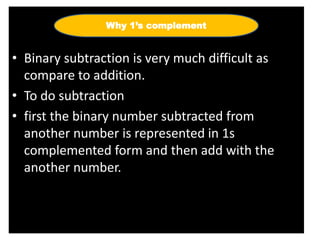 • Binary subtraction is very much difficult as
compare to addition.
• To do subtraction
• first the binary number subtracted from
another number is represented in 1s
complemented form and then add with the
another number.
Why 1’s complement
 