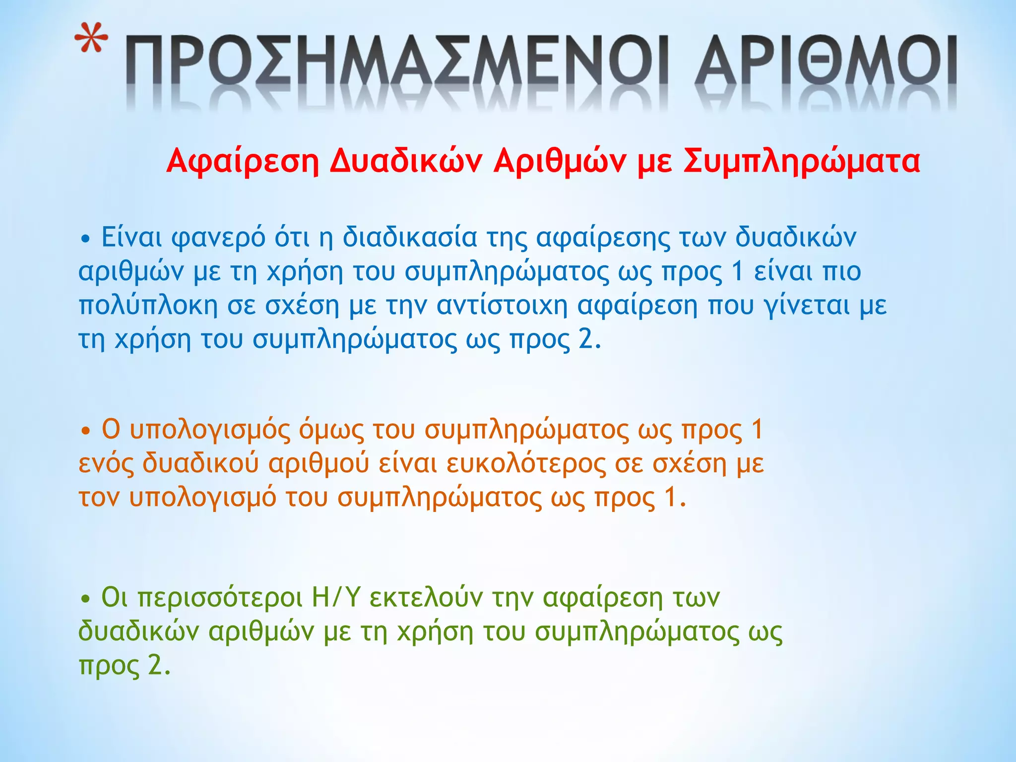 Αφαίρεση Δυαδικών Αριθμών με Συμπληρώματα
• Είναι φανερό ότι η διαδικασία της αφαίρεσης των δυαδικών
αριθμών με τη χρήση του συμπληρώματος ως προς 1 είναι πιο
πολύπλοκη σε σχέση με την αντίστοιχη αφαίρεση που γίνεται με
τη χρήση του συμπληρώματος ως προς 2.
• Ο υπολογισμός όμως του συμπληρώματος ως προς 1
ενός δυαδικού αριθμού είναι ευκολότερος σε σχέση με
τον υπολογισμό του συμπληρώματος ως προς 1.
• Οι περισσότεροι Η/Υ εκτελούν την αφαίρεση των
δυαδικών αριθμών με τη χρήση του συμπληρώματος ως
προς 2.
 