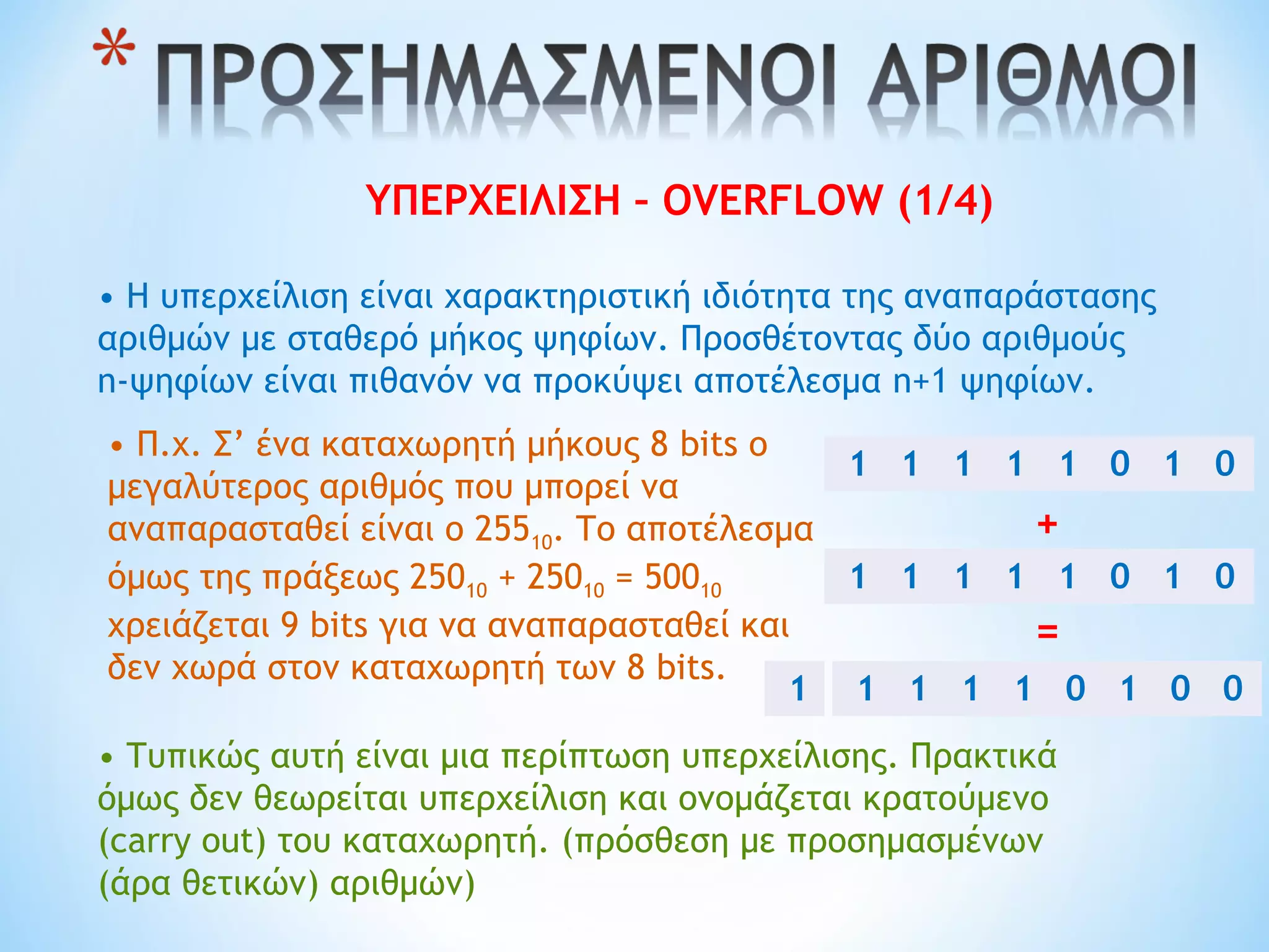 ΥΠΕΡΧΕΙΛΙΣΗ – OVERFLOW (1/4)
• Η υπερχείλιση είναι χαρακτηριστική ιδιότητα της αναπαράστασης
αριθμών με σταθερό μήκος ψηφίων. Προσθέτοντας δύο αριθμούς
n-ψηφίων είναι πιθανόν να προκύψει αποτέλεσμα n+1 ψηφίων.
• Π.χ. Σ’ ένα καταχωρητή μήκους 8 bits ο
μεγαλύτερος αριθμός που μπορεί να
αναπαρασταθεί είναι ο 25510. Το αποτέλεσμα
όμως της πράξεως 25010 + 25010 = 50010
χρειάζεται 9 bits για να αναπαρασταθεί και
δεν χωρά στον καταχωρητή των 8 bits.
• Τυπικώς αυτή είναι μια περίπτωση υπερχείλισης. Πρακτικά
όμως δεν θεωρείται υπερχείλιση και ονομάζεται κρατούμενο
(carry out) του καταχωρητή. (πρόσθεση με προσημασμένων
(άρα θετικών) αριθμών)
1 1 1 1 1 0 1 0
1 1 1 1 1 0 1 0
+
=
1 1 1 1 0 1 0 01
 