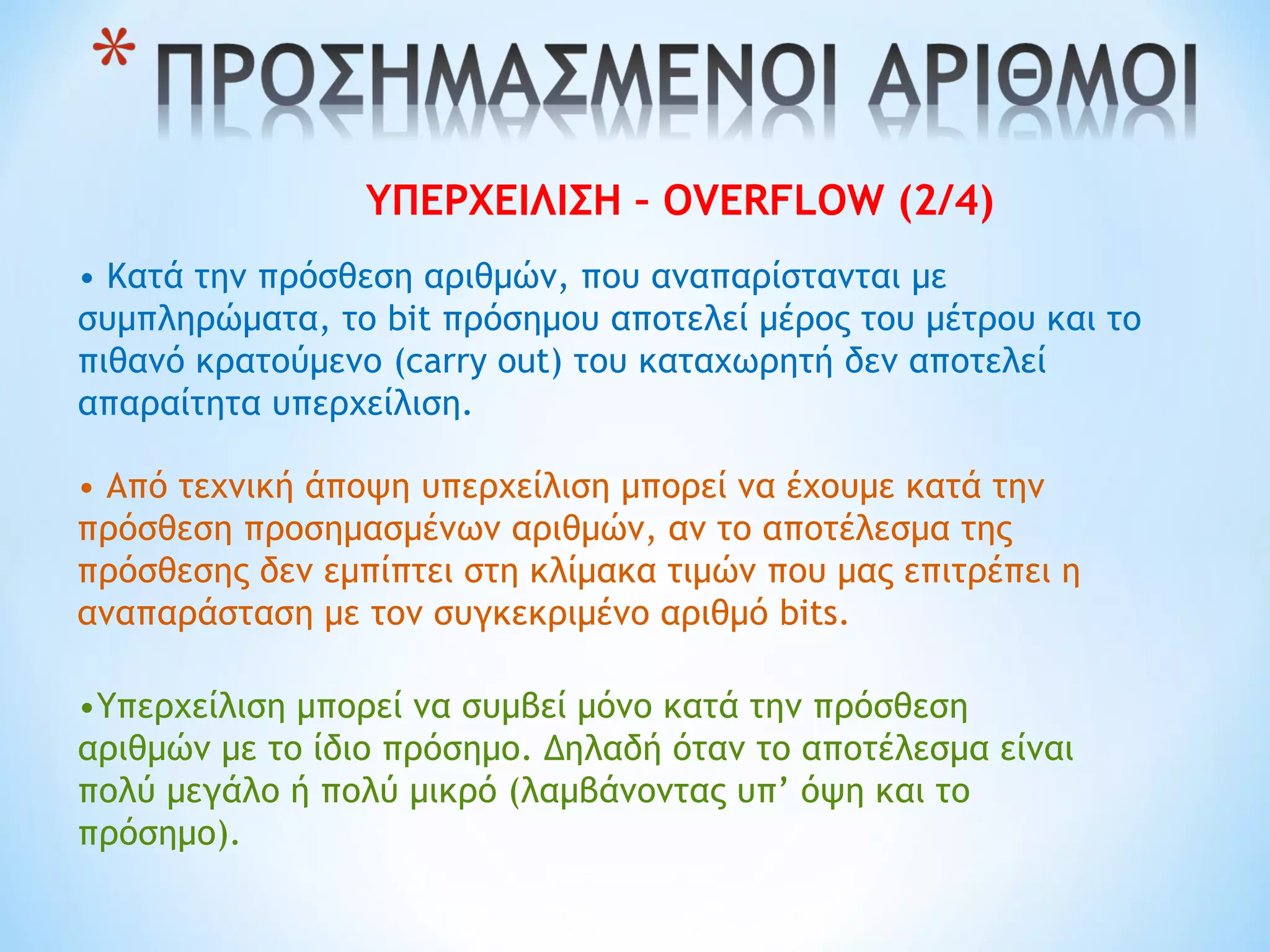 ΥΠΕΡΧΕΙΛΙΣΗ – OVERFLOW (2/4)
• Κατά την πρόσθεση αριθμών, που αναπαρίστανται με
συμπληρώματα, το bit πρόσημου αποτελεί μέρος του μέτρου και το
πιθανό κρατούμενο (carry out) του καταχωρητή δεν αποτελεί
απαραίτητα υπερχείλιση.
• Από τεχνική άποψη υπερχείλιση μπορεί να έχουμε κατά την
πρόσθεση προσημασμένων αριθμών, αν το αποτέλεσμα της
πρόσθεσης δεν εμπίπτει στη κλίμακα τιμών που μας επιτρέπει η
αναπαράσταση με τον συγκεκριμένο αριθμό bits.
•Υπερχείλιση μπορεί να συμβεί μόνο κατά την πρόσθεση
αριθμών με το ίδιο πρόσημο. Δηλαδή όταν το αποτέλεσμα είναι
πολύ μεγάλο ή πολύ μικρό (λαμβάνοντας υπ’ όψη και το
πρόσημο).
 