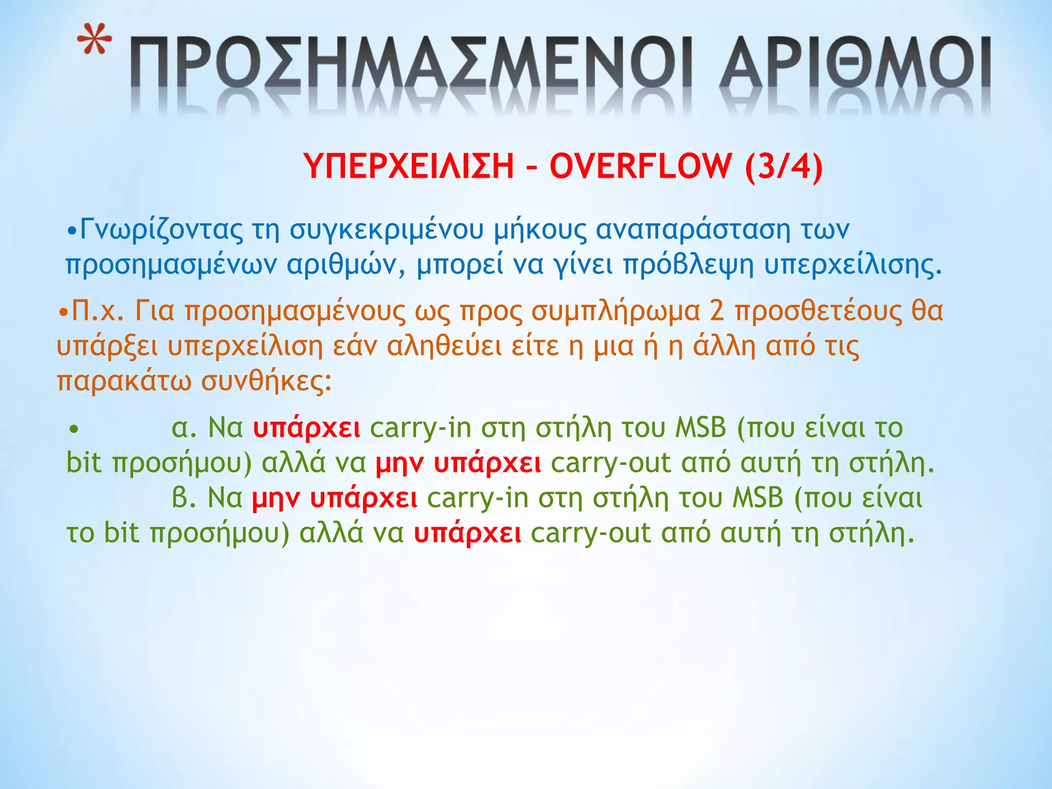 ΥΠΕΡΧΕΙΛΙΣΗ – OVERFLOW (3/4)
•Γνωρίζοντας τη συγκεκριμένου μήκους αναπαράσταση των
προσημασμένων αριθμών, μπορεί να γίνει πρόβλεψη υπερχείλισης.
•Π.χ. Για προσημασμένους ως προς συμπλήρωμα 2 προσθετέους θα
υπάρξει υπερχείλιση εάν αληθεύει είτε η μια ή η άλλη από τις
παρακάτω συνθήκες:
• α. Να υπάρχει carry-in στη στήλη του MSB (που είναι το
bit προσήμου) αλλά να μην υπάρχει carry-out από αυτή τη στήλη.
β. Να μην υπάρχει carry-in στη στήλη του MSB (που είναι
το bit προσήμου) αλλά να υπάρχει carry-out από αυτή τη στήλη.
 