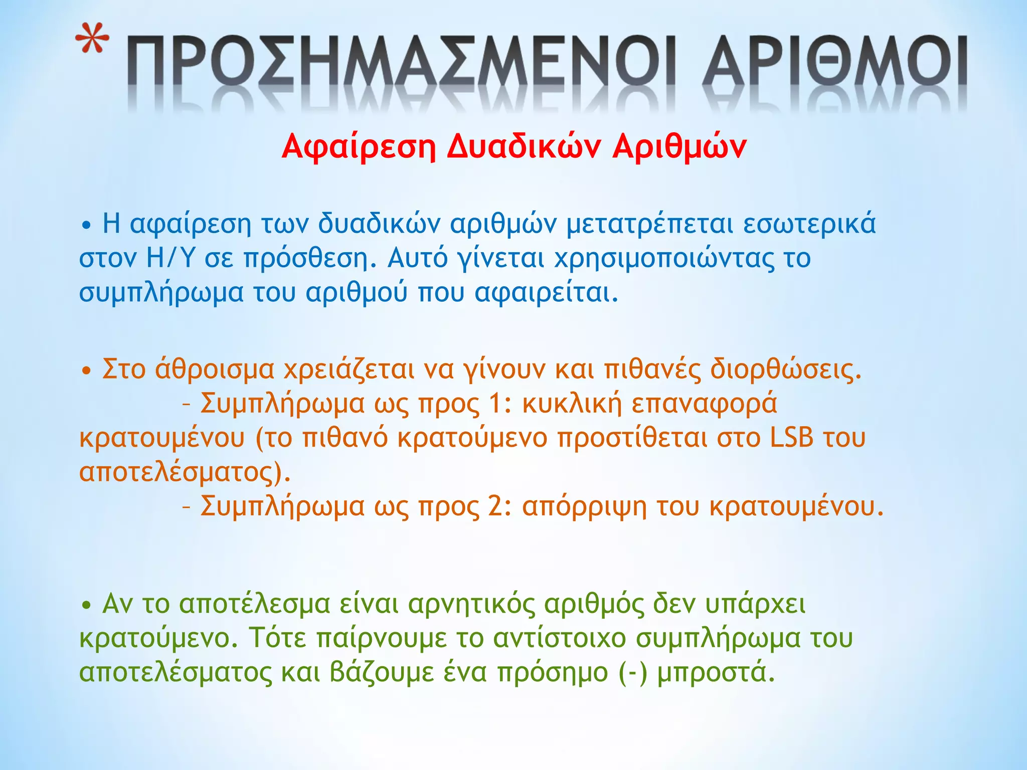 Αφαίρεση Δυαδικών Αριθμών
• Η αφαίρεση των δυαδικών αριθμών μετατρέπεται εσωτερικά
στον Η/Υ σε πρόσθεση. Αυτό γίνεται χρησιμοποιώντας το
συμπλήρωμα του αριθμού που αφαιρείται.
• Στο άθροισμα χρειάζεται να γίνουν και πιθανές διορθώσεις.
– Συμπλήρωμα ως προς 1: κυκλική επαναφορά
κρατουμένου (το πιθανό κρατούμενο προστίθεται στο LSB του
αποτελέσματος).
– Συμπλήρωμα ως προς 2: απόρριψη του κρατουμένου.
• Αν το αποτέλεσμα είναι αρνητικός αριθμός δεν υπάρχει
κρατούμενο. Τότε παίρνουμε το αντίστοιχο συμπλήρωμα του
αποτελέσματος και βάζουμε ένα πρόσημο (-) μπροστά.
 