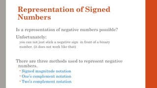 Representation of Signed
Numbers
Is a representation of negative numbers possible?
Unfortunately:
you can not just stick a negative sign in front of a binary
number. (it does not work like that)
There are three methods used to represent negative
numbers.
 Signed magnitude notation
 One’s complement notation
 Two’s complement notation
 