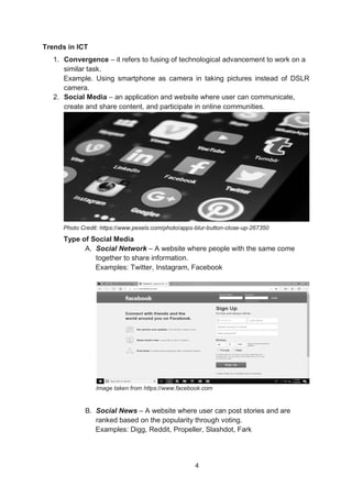 4
Trends in ICT
1. Convergence – it refers to fusing of technological advancement to work on a
similar task.
Example. Using smartphone as camera in taking pictures instead of DSLR
camera.
2. Social Media – an application and website where user can communicate,
create and share content, and participate in online communities.
Photo Credit: https://www.pexels.com/photo/apps-blur-button-close-up-267350
Type of Social Media
A. Social Network – A website where people with the same come
together to share information.
Examples: Twitter, Instagram, Facebook
Image taken from https://www.facebook.com
B. Social News – A website where user can post stories and are
ranked based on the popularity through voting.
Examples: Digg, Reddit, Propeller, Slashdot, Fark
 