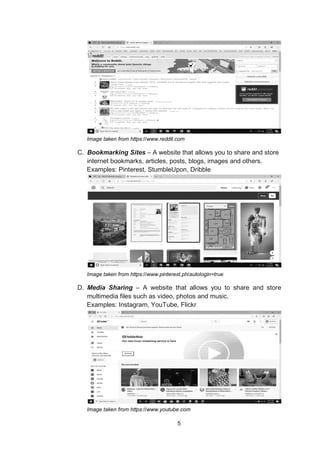 5
Image taken from https://www.reddit.com
C. Bookmarking Sites – A website that allows you to share and store
internet bookmarks, articles, posts, blogs, images and others.
Examples: Pinterest, StumbleUpon, Dribble
Image taken from https://www.pinterest.ph/autologin=true
D. Media Sharing – A website that allows you to share and store
multimedia files such as video, photos and music.
Examples: Instagram, YouTube, Flickr
Image taken from https://www.youtube.com
 