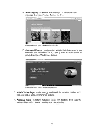6
E. Microblogging – a website that allows you to broadcast short
message. Examples: Twitter, Tumblr, Meetme
Image taken from https://www.tumblr.com/login
F. Blogs and Forums – a discussion website that allows user to ask
questions and comments on a journal posted by an individual or
group. Examples: Wordpress, Blogger
Image taken from https://www.wordpress.com
3. Mobile Technologies – a technology used in cellular and other devices such
netbook, laptop, tablet, smartphones and etc.
4. Assistive Media - A platform that assist people with disability. It will guide the
individual like a blind person by using an audio recording.
 