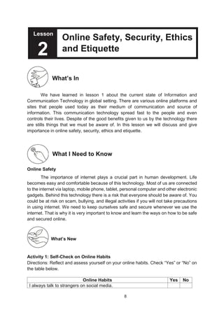 8
Lesson
Online Safety, Security, Ethics
and Etiquette
What’s In
We have learned in lesson 1 about the current state of Information and
Communication Technology in global setting. There are various online platforms and
sites that people used today as their medium of communication and source of
information. This communication technology spread fast to the people and even
controls their lives. Despite of the good benefits given to us by the technology there
are stills things that we must be aware of. In this lesson we will discuss and give
importance in online safety, security, ethics and etiquette.
What I Need to Know
Online Safety
The importance of internet plays a crucial part in human development. Life
becomes easy and comfortable because of this technology. Most of us are connected
to the internet via laptop, mobile phone, tablet, personal computer and other electronic
gadgets. Behind this technology there is a risk that everyone should be aware of. You
could be at risk on scam, bullying, and illegal activities if you will not take precautions
in using internet. We need to keep ourselves safe and secure whenever we use the
internet. That is why it is very important to know and learn the ways on how to be safe
and secured online.
What’s New
Activity 1: Self-Check on Online Habits
Directions: Reflect and assess yourself on your online habits. Check “Yes” or “No” on
the table below.
Online Habits Yes No
I always talk to strangers on social media.
Lesson
2
 