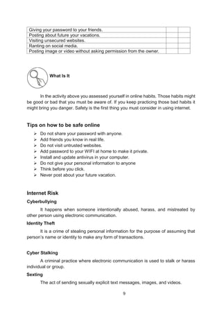 9
Giving your password to your friends.
Posting about future your vacations.
Visiting unsecured websites.
Ranting on social media.
Posting image or video without asking permission from the owner.
What Is It
In the activity above you assessed yourself in online habits. Those habits might
be good or bad that you must be aware of. If you keep practicing those bad habits it
might bring you danger. Safety is the first thing you must consider in using internet.
Tips on how to be safe online
 Do not share your password with anyone.
 Add friends you know in real life.
 Do not visit untrusted websites.
 Add password to your WIFI at home to make it private.
 Install and update antivirus in your computer.
 Do not give your personal information to anyone
 Think before you click.
 Never post about your future vacation.
Internet Risk
Cyberbullying
It happens when someone intentionally abused, harass, and mistreated by
other person using electronic communication.
Identity Theft
It is a crime of stealing personal information for the purpose of assuming that
person’s name or identity to make any form of transactions.
Cyber Stalking
A criminal practice where electronic communication is used to stalk or harass
individual or group.
Sexting
The act of sending sexually explicit text messages, images, and videos.
 