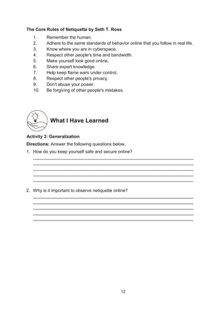 12
The Core Rules of Netiquette by Seth T. Ross
1. Remember the human.
2. Adhere to the same standards of behavior online that you follow in real life.
3. Know where you are in cyberspace.
4. Respect other people's time and bandwidth.
5. Make yourself look good online.
6. Share expert knowledge.
7. Help keep flame wars under control.
8. Respect other people's privacy.
9. Don't abuse your power.
10. Be forgiving of other people's mistakes.
What I Have Learned
A
Activity 3: Generalization
Directions: Answer the following questions below.
1. How do you keep yourself safe and secure online?
_________________________________________________________________
_________________________________________________________________
_________________________________________________________________
_________________________________________________________________
_________________________________________________________________
2. Why is it important to observe netiquette online?
_________________________________________________________________
_________________________________________________________________
_________________________________________________________________
_________________________________________________________________
_________________________________________________________________
 