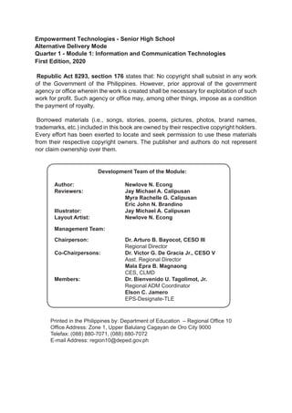 Empowerment Technologies - Senior High School
Alternative Delivery Mode
Quarter 1 - Module 1: Information and Communication Technologies
First Edition, 2020
Republic Act 8293, section 176 states that: No copyright shall subsist in any work
of the Government of the Philippines. However, prior approval of the government
agency or office wherein the work is created shall be necessary for exploitation of such
work for profit. Such agency or office may, among other things, impose as a condition
the payment of royalty.
Borrowed materials (i.e., songs, stories, poems, pictures, photos, brand names,
trademarks, etc.) included in this book are owned by their respective copyright holders.
Every effort has been exerted to locate and seek permission to use these materials
from their respective copyright owners. The publisher and authors do not represent
nor claim ownership over them.
Published by the Department of Education – Region X – Northern Mindanao
Regional Director: Dr. Arturo B. Bayocot, CESO V
Printed in the Philippines by
Department of Education - Alternative Delivery Mode (DepEd-ADM)
Office Address: Masterson Avenue, Upper Balulang, Zone 1, Cagayan de Oro
City, Cagayan de Oro, Lalawigan ng Misamis Oriental
Telefax: ________________________________________________
E-mail Address: ________________________________________________
Development team of the module
Author: Newlove N. Econg
Editors:
Reviewers: Jay Michael A. Calipusan
Myra Rachelle G. Calipusan
Eric John N. Brandino
Illustrator: Jay Michael A. Calipusan
Layout Artist:
Newlove N. Econg
Management Team:
Himaya B. Sinatao
Development Team of the Module:
Author:			 Newlove N. Econg
Reviewers:			 Jay Michael A. Calipusan
				 Myra Rachelle G. Calipusan
				 Eric John N. Brandino
Illustrator: 			 Jay Michael A. Calipusan
Layout Artist:		 Newlove N. Econg
Management Team:
Chairperson: 		 Dr. Arturo B. Bayocot, CESO III
				Regional Director
Co-Chairpersons: 		 Dr. Victor G. De Gracia Jr., CESO V
				Asst. Regional Director
				 Mala Epra B. Magnaong
				CES, CLMD
Members:			 Dr. Bienvenido U. Tagolimot, Jr.
				Regional ADM Coordinator
				 Elson C. Jamero
				EPS-Designate-TLE
Printed in the Philippines by: Department of Education – Regional Office 10
Office Address: Zone 1, Upper Balulang Cagayan de Oro City 9000
Telefax: (088) 880-7071, (088) 880-7072
E-mail Address: region10@deped.gov.ph
 