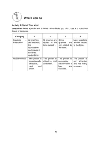 13
What I Can do
Activity 4: Shout Your Mind
Directions: Make a poster with a theme “think before you click”. Use a ½ illustration
board or cartolina.
Category 4 3 2 1
Graphics –
Relevance
All graphics
are related to
the
topic/theme
and makes it
easier to
understand.
All graphics are
related to the
topic except 1.
Some
graphics are
not related to
the topic.
Many graphics
are not related
to the topic.
Attractiveness The poster is
exceptionally
attractive,
neat and
clean.
The poster is
attractive, neat
and clean.
The poster is
acceptably
attractive but it
has few
erasures.
The poster is
not attractive
and has many
erasures.
 
