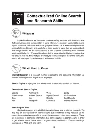 14
Lesson
Contextualized Online Search
and Research Skills
What’s In
In previous lesson, we discussed on online safety, security, ethics and etiquette
that we must take into consideration in using internet. Technology such mobile phone,
laptop, computer, and other electronic gadgets connect us to world through different
online platforms. Security and safety have been taught to us so that we can avoid risk
and danger online. As an individual who is part of online community must maintain
good social behavior. We need to adhere to the same standard behavior online that
we follow in real life. Now that you are ready to enter and explore the online world, this
lesson will teach you on online search and research skills.
What I Need to Know
Internet Research is a research method in collecting and gathering information via
internet by using search engine such as google.
Search Engine is a program that allows users to search for content on internet.
Examples of Search Engine
Google Aol Search Wow Baidu
Web Crawler Yahoo! Search MyWebSearch Wolframalpha
Bing Info Dogpile DuckDuckGo
Ask Infospace Contenko Internet Archive
Searching the Web
Getting the correct and reliable information is our goal in internet research. We
may rely on the capability of search engine but sometimes it may not give us the
correct information because of the keywords we entered into a search engine. There
are techniques in searching information that can be applied in search engine in order
to get a better result. Some search engines allow combination of words and logic
connectors of AND, OR, and NOT.
Lesson
3
 
