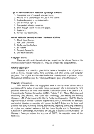15
Tips for Effective Internet Research by George Mathews
1. Know what kind of research you want to do.
2. Make a list of keywords you will use in your search.
3. Enclose keywords in quotation marks.
4. Use the minus sign (-).
5. Try specialized search engines.
6. Skim through search results web pages.
7. Bookmark
8. Review your bookmarks.
Online Research Skills by Hannah Trierweiler Hudson
1. Check Your Sources
2. Ask Good Questions
3. Go Beyond the Surface
4. Be Patient
5. Respect Ownership
6. Use Your Networks
Copyright Issues
There are millions of information that we can get from the internet. Some of this
information are free but others are not. They are protected by a copyright law.
What is Copyright?
Copyright is a protection given to the owner of the rights in an original work
such as books, musical works, films, paintings, and other works, and computer
programs. This original work is called intellectual property which is protected under
Republic Act 8293 known as the “Intellectual Property Code of the Philippines”.
Copyright Infringement
This happens when the copyrighted work is use by other person without
permission of the author or copyright holder. Any person who is infringing the right
protected work would be liable under the law. An example of this is the case of M.Y.
Intercontinental Trading Corporation (MITC), Tedwin T. Uy, Allianz Marketing and
Publishing Corp. (Allianz), and Fujian New Technology Color Making and Printing
Company, LTD (Fujian) against St. Mary’s Publishing Corporation (SMPC). Manila
regional trial court ordered Fujian and its partners to pay P24.7 million for the damages
and cost of litigation for copyright infringement to SMPC. Fujian and its three local
partners was guilty of printing, copying, reproducing, importing, distributing and selling
of original and revised textbooks that they have illegally sold to Department of
Education in Zamboanga, Municipality of Cabuyao in Laguna and Municipality of
Matnog in Sorsogon without the approval of SMPC, the copyright owner of the
textbooks.
 
