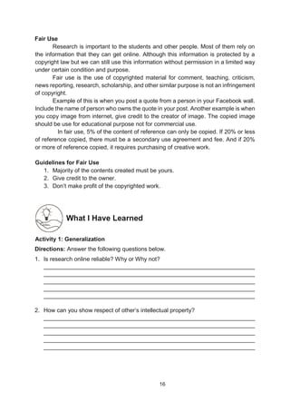 16
Fair Use
Research is important to the students and other people. Most of them rely on
the information that they can get online. Although this information is protected by a
copyright law but we can still use this information without permission in a limited way
under certain condition and purpose.
Fair use is the use of copyrighted material for comment, teaching, criticism,
news reporting, research, scholarship, and other similar purpose is not an infringement
of copyright.
Example of this is when you post a quote from a person in your Facebook wall.
Include the name of person who owns the quote in your post. Another example is when
you copy image from internet, give credit to the creator of image. The copied image
should be use for educational purpose not for commercial use.
In fair use, 5% of the content of reference can only be copied. If 20% or less
of reference copied, there must be a secondary use agreement and fee. And if 20%
or more of reference copied, it requires purchasing of creative work.
Guidelines for Fair Use
1. Majority of the contents created must be yours.
2. Give credit to the owner.
3. Don’t make profit of the copyrighted work.
What I Have Learned
A
Activity 1: Generalization
Directions: Answer the following questions below.
1. Is research online reliable? Why or Why not?
_________________________________________________________________
_________________________________________________________________
_________________________________________________________________
_________________________________________________________________
_________________________________________________________________
2. How can you show respect of other’s intellectual property?
_________________________________________________________________
_________________________________________________________________
_________________________________________________________________
_________________________________________________________________
_________________________________________________________________
 