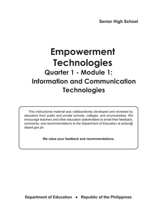 Senior High School
Empowerment
Technologies
Quarter 1 - Module 1:
Information and Communication
Technologies
This instructional material was collaboratively developed and reviewed by
educators from public and private schools, colleges, and or/universities. We
encourage teachers and other education stakeholders to email their feedback,
comments, and recommendations to the Department of Education at action@
deped.gov.ph.
We value your feedback and recommendations.
Department of Education ● Republic of the Philippines
 