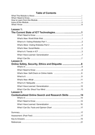 Table of Contents
What This Module is About.........................................................................................i
What I Need to Know..................................................................................................i
How to Learn from this Module...................................................................................i
Icons of this Module....................................................................................................ii
What I Know ..............................................................................................................iii
Lesson 1:
The Current State of ICT Technologies………….........................1
What I Need to Know ......................................................................................1
What’s New: World Wide Web ........................................................................1
What Is It: Visiting Websites Part 1..................................................................2
What’s More: Visiting Websites Part 2 ............................................................3
What’s New: Social Media ..............................................................................3
What Is It: Trends in ICT .................................................................................3
What I Have Learned: Generalization .............................................................7
What I Can Do: ...............................................................................................7
Lesson 2:
Online Safety, Security, Ethics and Etiquette ............................8
What’s In .........................................................................................................8
What I Need to Know ......................................................................................8
What’s New: Self-Check on Online Habits ...................................................8
What Is It: …………………………………………………...................................9
What’s New: #Wall ........................................................................................11
What Is It: Netiquette .....................................................................................11
What I Have Learned: Generalization............................................................12
What I Can Do: Shout Your Mind ..................................................................13
Lesson 3:
Contextualized Online Search and Research Skills .................14
What’s In .......................................................................................................14
What I Need to Know ....................................................................................14
What I Have Learned: Generalization ….......................................................16
What I Can Do: Facts and Opinion Chart …..................................................17
Summary ..................................................................................................................17
Assessment: (Post-Test) ..........................................................................................17
Key to Answers ........................................................................................................19
References ...............................................................................................................21
 