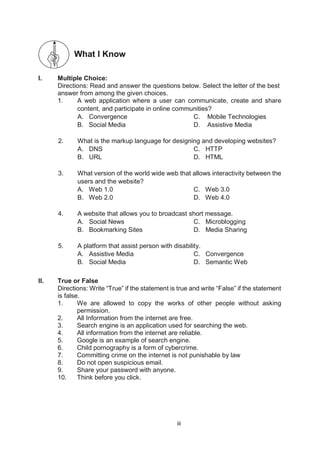 iii
What I Know
Multiple
I. Multiple Choice:
Directions: Read and answer the questions below. Select the letter of the best
answer from among the given choices.
1. A web application where a user can communicate, create and share
content, and participate in online communities?
A. Convergence C. Mobile Technologies
B. Social Media D. Assistive Media
2. What is the markup language for designing and developing websites?
A. DNS C. HTTP
B. URL D. HTML
3. What version of the world wide web that allows interactivity between the
users and the website?
A. Web 1.0 C. Web 3.0
B. Web 2.0 D. Web 4.0
4. A website that allows you to broadcast short message.
A. Social News C. Microblogging
B. Bookmarking Sites D. Media Sharing
5. A platform that assist person with disability.
A. Assistive Media C. Convergence
B. Social Media D. Semantic Web
II. True or False
Directions: Write “True” if the statement is true and write “False” if the statement
is false.
1. We are allowed to copy the works of other people without asking
permission.
2. All Information from the internet are free.
3. Search engine is an application used for searching the web.
4. All information from the internet are reliable.
5. Google is an example of search engine.
6. Child pornography is a form of cybercrime.
7. Committing crime on the internet is not punishable by law
8. Do not open suspicious email.
9. Share your password with anyone.
10. Think before you click.
 